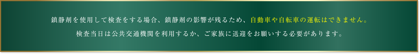 鎮静剤を使用して検査をする場合、鎮静剤の影響が残るため、自動車や自転車の運転はできません。検査当日は公共交通機関を利用するか、ご家族に送迎をお願いする必要があります。