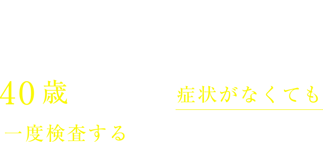 POINT!40歳になったら症状がなくても一度検査することをお勧めします