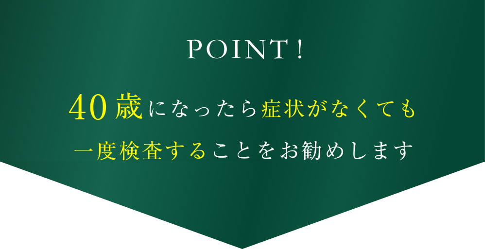 POINT!40歳になったら症状がなくても一度検査することをお勧めします
